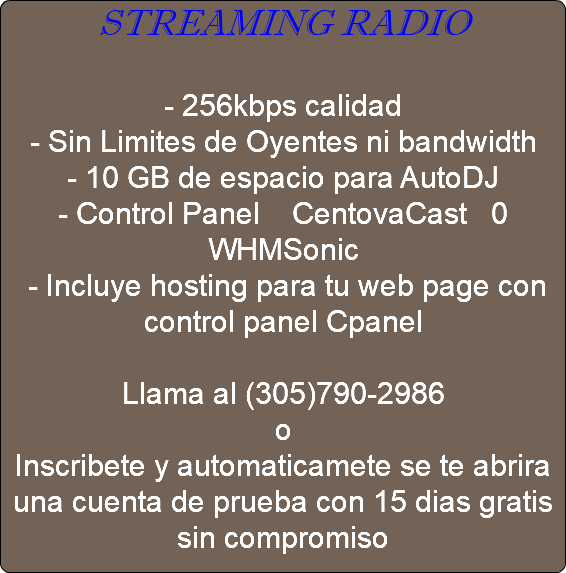 STREAMING RADIO - 256kbps calidad - Sin Limites de Oyentes ni bandwidth - 10 GB de espacio para AutoDJ - Control Panel CentovaCast 0 WHMSonic - Incluye hosting para tu web page con control panel Cpanel Llama al (305)790-2986 o Inscribete y automaticamete se te abrira una cuenta de prueba con 15 dias gratis sin compromiso 