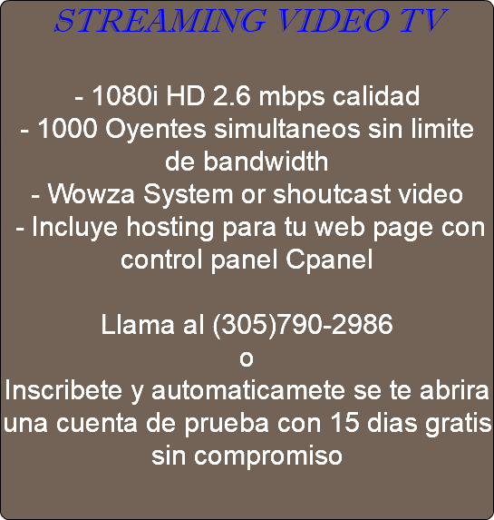 STREAMING VIDEO TV - 1080i HD 2.6 mbps calidad - 1000 Oyentes simultaneos sin limite de bandwidth - Wowza System or shoutcast video - Incluye hosting para tu web page con control panel Cpanel Llama al (305)790-2986 o Inscribete y automaticamete se te abrira una cuenta de prueba con 15 dias gratis sin compromiso 